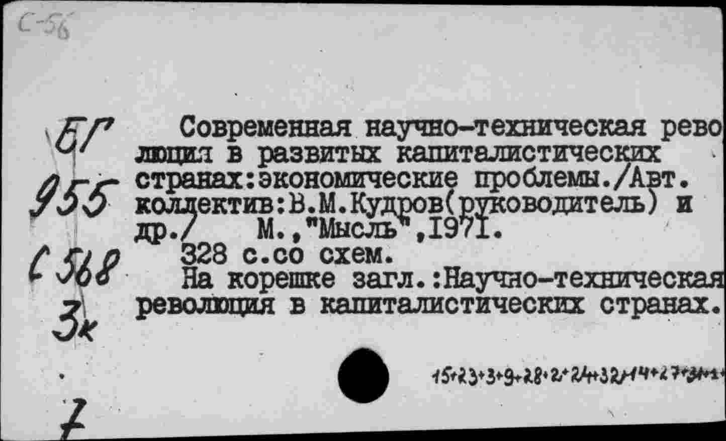 ﻿см &
Современная научно-техническая рево люцил в развитых капиталистических странах экономические проблемы./Авт. коллектив:В.М.Кудров(руководитель) и др./ М.."Мысль*,1971.
328 с.со схем.
На корешке загл.:Научно-техническая революция в капиталистических странах.
